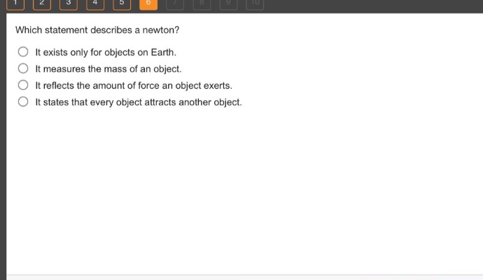 which statement describes a newton? it exists only for objects on earth. it measures the mass of an object. it reflects the amount of force an object exerts. it states that every object attracts another object.