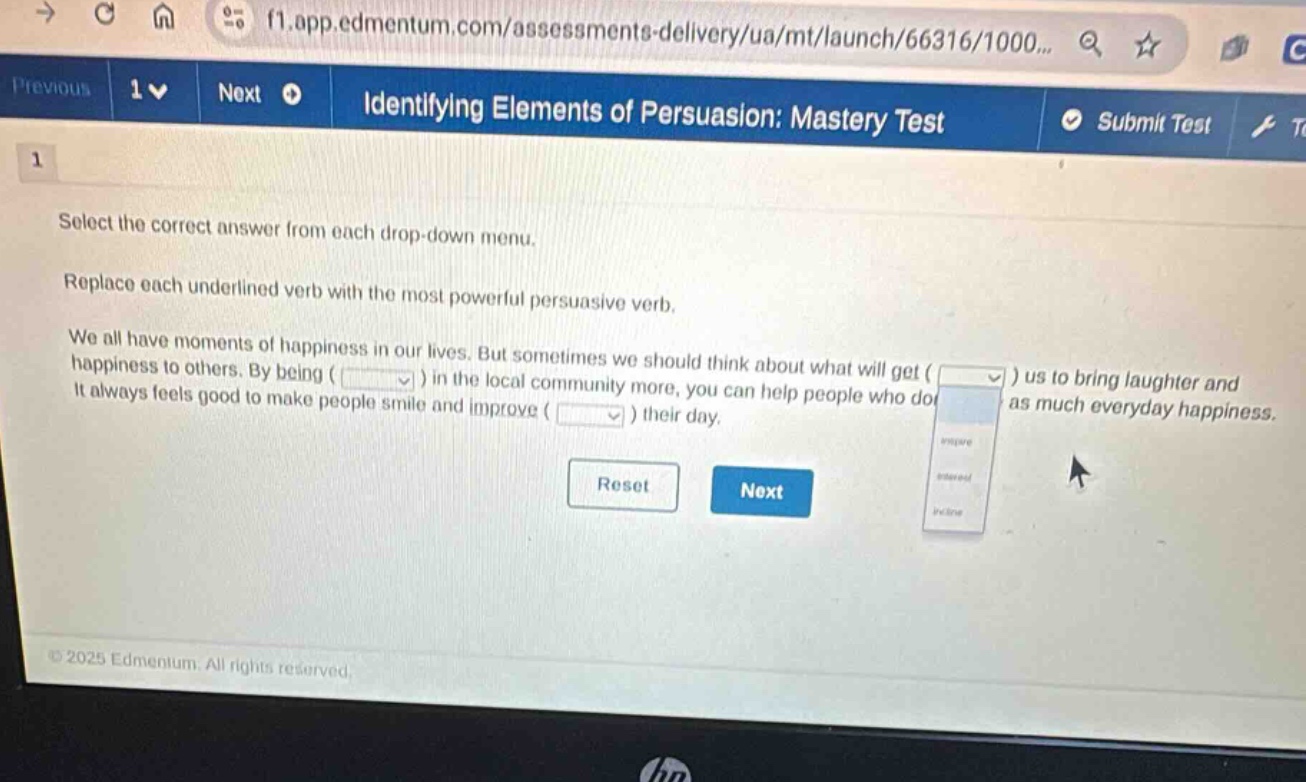 identifying elements of persuasion: mastery test select the correct answer from each drop - down menu. replace each underlined verb with the most powerful persuasive verb. we all have moments of happiness in our lives. but sometimes we should think about what will get ( ) us to bring laughter and happiness to others. by being ( ) in the local community more, you can help people who dont have as much everyday happiness. it always feels good to make people smile and improve ( ) their day.