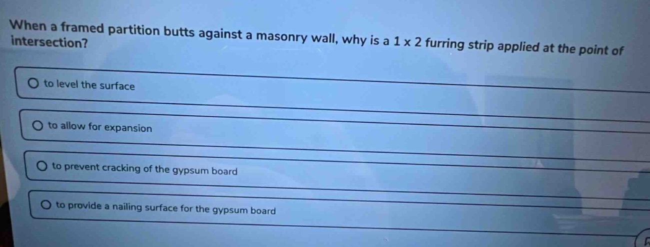 when a framed partition butts against a masonry wall, why is a 1 x 2 furring strip applied at the point of intersection? to level the surface to allow for expansion to prevent cracking of the gypsum board to provide a nailing surface for the gypsum board