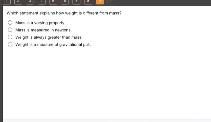 which statement explains how weight is different from mass? mass is a varying property. mass is measured in newtons. weight is always greater than mass. weight is a measure of gravitational pull.