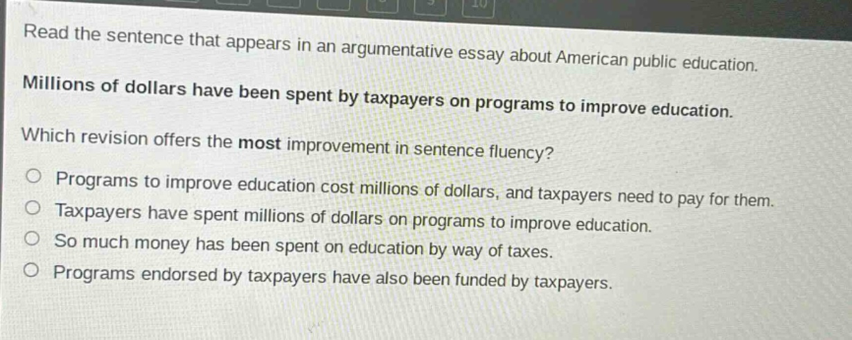 read the sentence that appears in an argumentative essay about american public education. millions of dollars have been spent by taxpayers on programs to improve education. which revision offers the most improvement in sentence fluency? programs to improve education cost millions of dollars, and taxpayers need to pay for them. taxpayers have spent millions of dollars on programs to improve education. so much money has been spent on education by way of taxes. programs endorsed by taxpayers have also been funded by taxpayers.