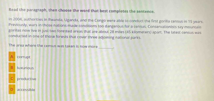read the paragraph, then choose the word that best completes the sentence. in 2004, authorities in rwanda, uganda, and the congo were able to conduct the first gorilla census in 15 years. previously, wars in those nations made conditions too dangerous for a census. conservationists say mountain gorillas now live in just two forested areas that are about 28 miles (45 kilometers) apart. the latest census was conducted in one of those forests that cover three adjoining national parks. the area where the census was taken is now more _______. a corrupt b luxurious c productive d accessible
