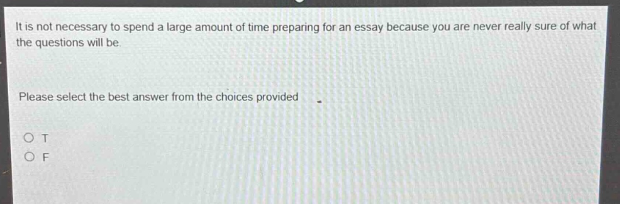 it is not necessary to spend a large amount of time preparing for an essay because you are never really sure of what the questions will be. please select the best answer from the choices provided. o t o f