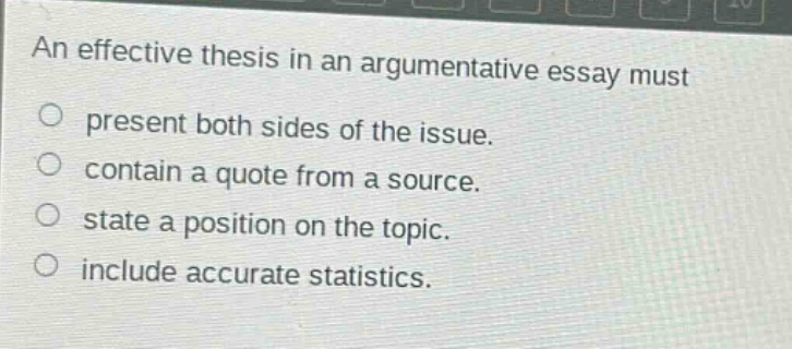 an effective thesis in an argumentative essay must present both sides of the issue. contain a quote from a source. state a position on the topic. include accurate statistics.