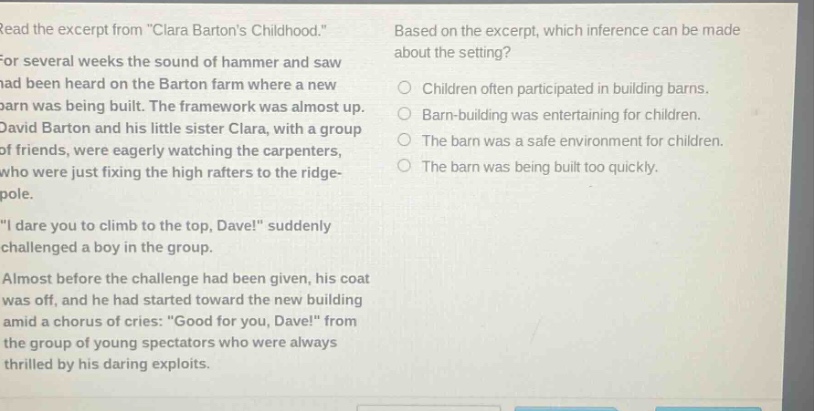 read the excerpt from \clara bartons childhood.\ for several weeks the sound of hammer and saw had been heard on the barton farm where a new barn was being built. the framework was almost up. david barton and his little sister clara, with a group of friends, were eagerly watching the carpenters, who were just fixing the high rafters to the ridge - pole. \i dare you to climb to the top, dave!\ suddenly challenged a boy in the group. almost before the challenge had been given, his coat was off, and he had started toward the new building amid a chorus of cries: \good for you, dave!\ from the group of young spectators who were always thrilled by his daring exploits. based on the excerpt, which inference can be made about the setting? children often participated in building barns. barn - building was entertaining for children. the barn was a safe environment for children. the barn was being built too quickly.