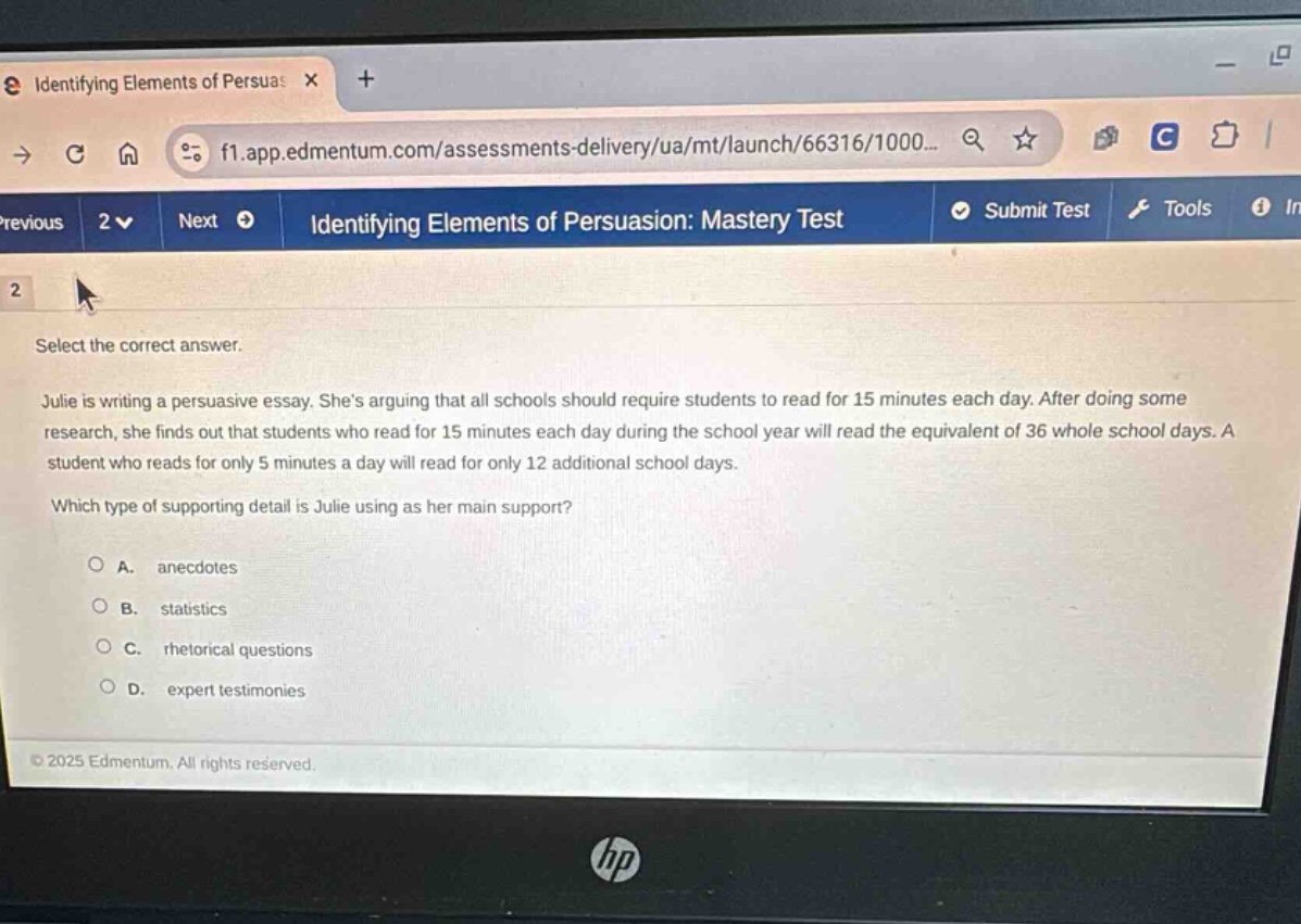 identifying elements of persuasion: mastery test\n2\nselect the correct answer.\njulie is writing a persuasive essay. shes arguing that all schools should require students to read for 15 minutes each day. after doing some research, she finds out that students who read for 15 minutes each day during the school year will read the equivalent of 36 whole school days. a student who reads for only 5 minutes a day will read for only 12 additional school days.\nwhich type of supporting detail is julie using as her main support?\na. anecdotes\nb. statistics\nc. rhetorical questions\nd. expert testimonies