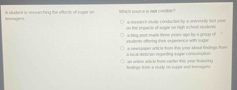 a student is researching the effects of sugar on teenagers. which source is not credible? a research study conducted by a university last year on the impacts of sugar on high school students a blog post made three years ago by a group of students offering their experience with sugar a newspaper article from this year about findings from a local dietician regarding sugar consumption an online article from earlier this year featuring findings from a study on sugar and teenagers