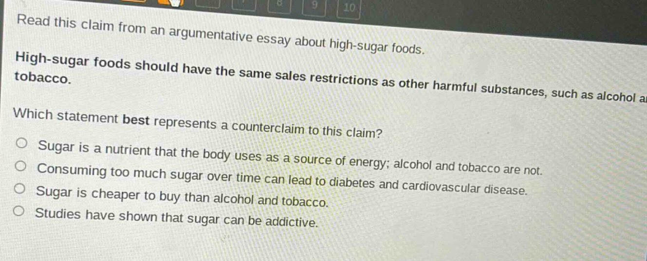 read this claim from an argumentative essay about high - sugar foods. high - sugar foods should have the same sales restrictions as other harmful substances, such as alcohol and tobacco. which statement best represents a counterclaim to this claim? sugar is a nutrient that the body uses as a source of energy; alcohol and tobacco are not. consuming too much sugar over time can lead to diabetes and cardiovascular disease. sugar is cheaper to buy than alcohol and tobacco. studies have shown that sugar can be addictive.