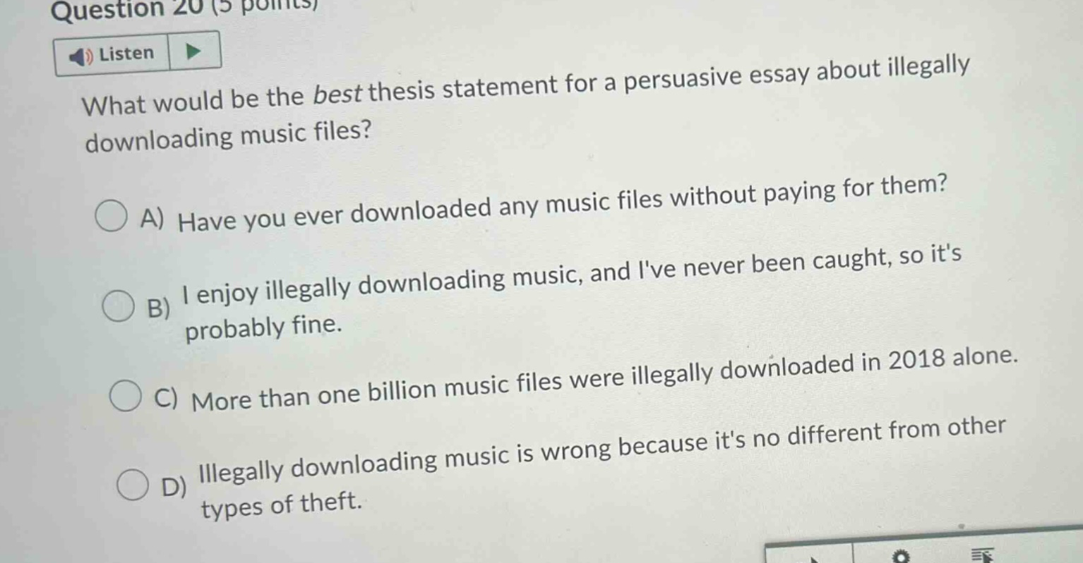 question 20 (5 points) listen what would be the best thesis statement for a persuasive essay about illegally downloading music files? a) have you ever downloaded any music files without paying for them? b) i enjoy illegally downloading music, and ive never been caught, so its probably fine. c) more than one billion music files were illegally downloaded in 2018 alone. d) illegally downloading music is wrong because its no different from other types of theft.