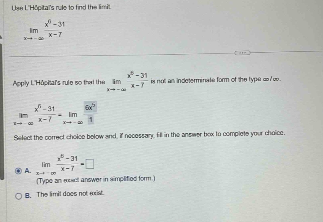 use lhôpitals rule to find the limit. lim(x→ - ∞) (x^6 - 31)/(x - 7) apply lhôpitals rule so that the lim(x→ - ∞) (x^6 - 31)/(x - 7) is not an indeterminate form of the type ∞/∞. lim(x→ - ∞) (x^6 - 31)/(x - 7)=lim(x→ - ∞) (6x^5)/1 select the correct choice below and, if necessary, fill in the answer box to complete your choice. a. lim(x→ - ∞) (x^6 - 31)/(x - 7)=□ (type an exact answer in simplified form.) b. the limit does not exist.