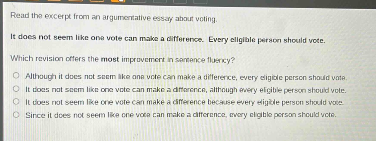 read the excerpt from an argumentative essay about voting. it does not seem like one vote can make a difference. every eligible person should vote. which revision offers the most improvement in sentence fluency? although it does not seem like one vote can make a difference, every eligible person should vote. it does not seem like one vote can make a difference, although every eligible person should vote. it does not seem like one vote can make a difference because every eligible person should vote. since it does not seem like one vote can make a difference, every eligible person should vote.