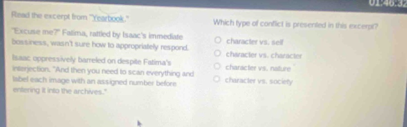 read the excerpt from \yearbook\. \excuse me?\ fatima, rattled by isaacs immediate bossiness, wasnt sure how to appropriately respond. isaac oppressively barreled on despite fatimas interjection. \and then you need to scan everything and label each image with an assigned number before entering it into the archives.\ which type of conflict is presented in this excerpt? character vs. self character vs. character character vs. nature character vs. society