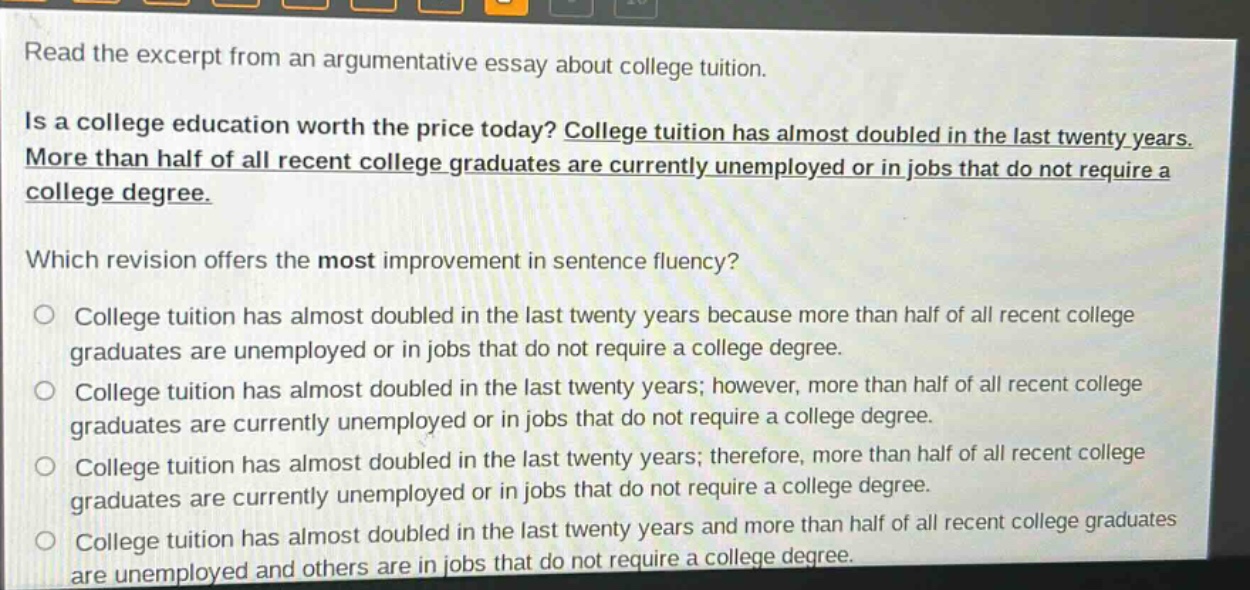 read the excerpt from an argumentative essay about college tuition. is a college education worth the price today? college tuition has almost doubled in the last twenty years. more than half of all recent college graduates are currently unemployed or in jobs that do not require a college degree. which revision offers the most improvement in sentence fluency? college tuition has almost doubled in the last twenty years because more than half of all recent college graduates are unemployed or in jobs that do not require a college degree. college tuition has almost doubled in the last twenty years; however, more than half of all recent college graduates are currently unemployed or in jobs that do not require a college degree. college tuition has almost doubled in the last twenty years; therefore, more than half of all recent college graduates are currently unemployed or in jobs that do not require a college degree. college tuition has almost doubled in the last twenty years and more than half of all recent college graduates are unemployed and others are in jobs that do not require a college degree.
