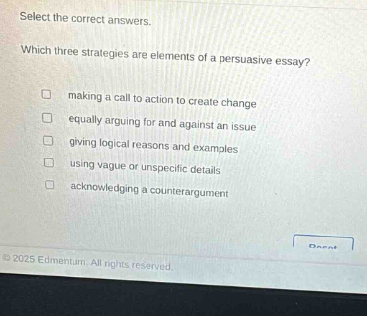 select the correct answers. which three strategies are elements of a persuasive essay? making a call to action to create change equally arguing for and against an issue giving logical reasons and examples using vague or unspecific details acknowledging a counterargument © 2025 edmentum. all rights reserved.