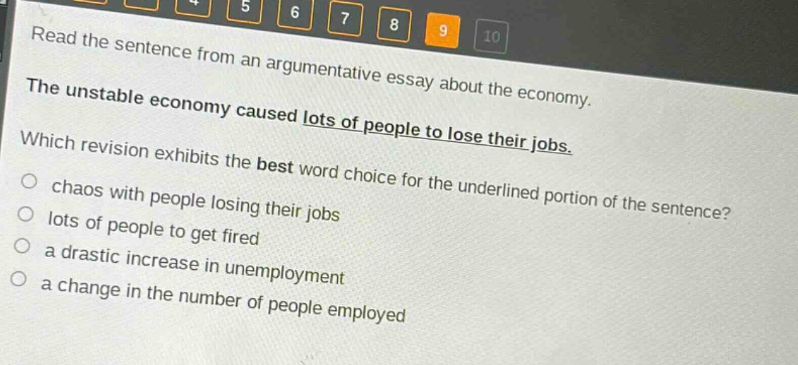 read the sentence from an argumentative essay about the economy. the unstable economy caused lots of people to lose their jobs. which revision exhibits the best word choice for the underlined portion of the sentence? chaos with people losing their jobs lots of people to get fired a drastic increase in unemployment a change in the number of people employed