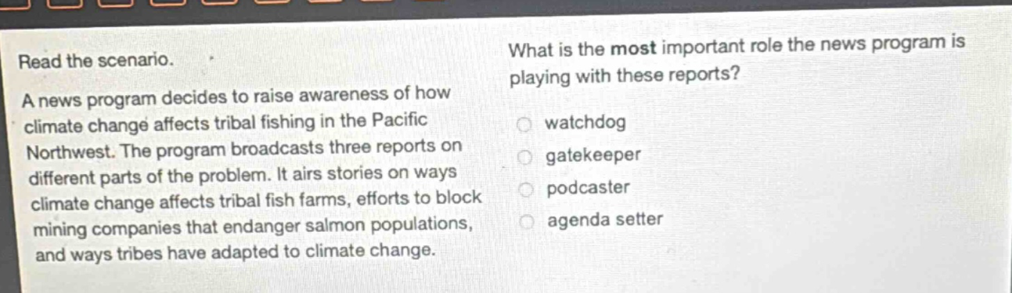 read the scenario. a news program decides to raise awareness of how climate change affects tribal fishing in the pacific northwest. the program broadcasts three reports on different parts of the problem. it airs stories on ways climate change affects tribal fish farms, efforts to block mining companies that endanger salmon populations, and ways tribes have adapted to climate change. what is the most important role the news program is playing with these reports? watchdog gatekeeper podcaster agenda setter