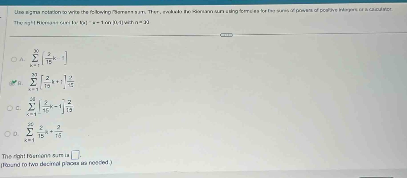 use sigma notation to write the following riemann sum. then, evaluate the riemann sum using formulas for the sums of powers of positive integers or a calculator. the right riemann sum for f(x)=x + 1 on 0,4 with n = 30. a. ∑k = 130215k - 1 b. ∑k = 130215k + 1215 c. ∑k = 130215k - 1215 d. ∑k = 130215k+215 the right riemann sum is. (round to two decimal places as needed.)