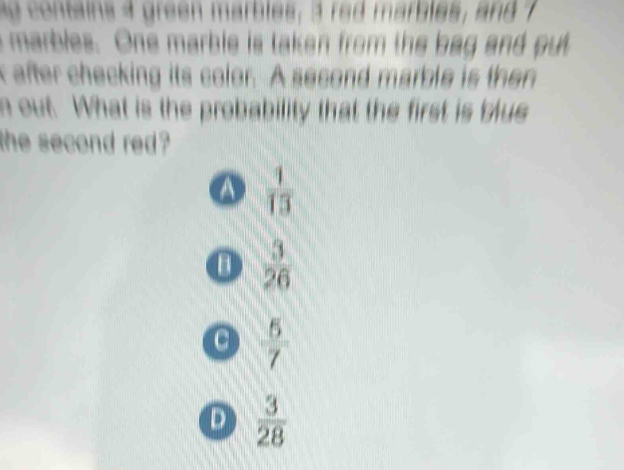a bag contains 4 green marbles, 3 red marbles, and 7 blue marbles. one marble is taken from the bag and put back after checking its color. a second marble is then taken out. what is the probability that the first is blue and the second red? a 1/13 b 3/26 c 5/7 d 3/28