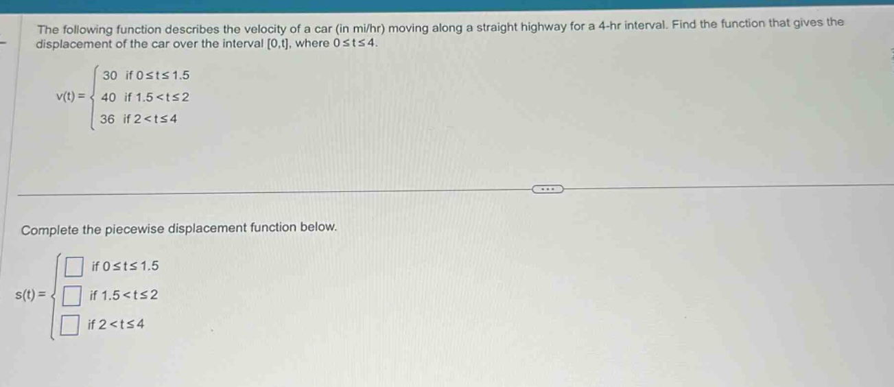 the following function describes the velocity of a car (in mi/hr) moving along a straight highway for a 4 - hr interval. find the function that gives the displacement of the car over the interval 0,t, where 0≤t≤4. v(t)= { 30 if 0≤t≤1.5; 40 if 1.5<t≤2; 36 if 2<t≤4 } complete the piecewise displacement function below. s(t)= { □ if 0≤t≤1.5; □ if 1.5<t≤2; □ if 2<t≤4 }