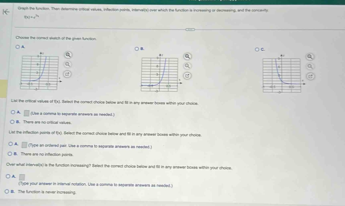 graph the function. then determine critical values, inflection points, interval(s) over which the function is increasing or decreasing, and the concavity. f(x)=e^7x choose the correct sketch of the given function. list the critical values of f(x). select the correct choice below and fill in any answer boxes within your choice. a. (use a comma to separate answers as needed.) b. there are no critical values. list the inflection points of f(x). select the correct choice below and fill in any answer boxes within your choice. a. (type an ordered pair. use a comma to separate answers as needed.) b. there are no inflection points. over what interval(s) is the function increasing? select the correct choice below and fill in any answer boxes within your choice. a. (type your answer in interval notation. use a comma to separate answers as needed.) b. the function is never increasing.