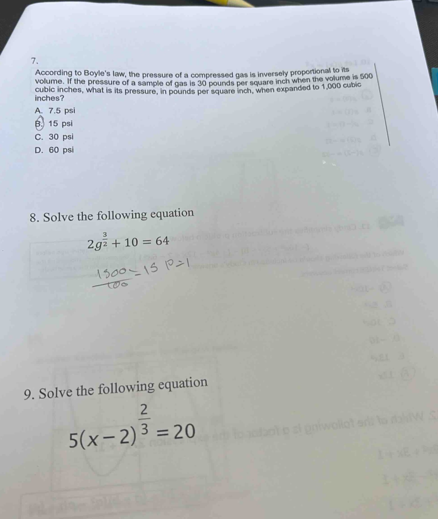 7. according to boyles law, the pressure of a compressed gas is inversely proportional to its volume. if the pressure of a sample of gas is 30 pounds per square inch when the volume is 500 cubic inches, what is its pressure, in pounds per square inch, when expanded to 1,000 cubic inches? a. 7.5 psi b. 15 psi c. 30 psi d. 60 psi 8. solve the following equation 2g^(3/2)+10 = 64 9. solve the following equation 5(x - 2)^(2/3)=20