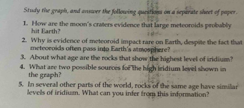 study the graph, and answer the following questions on a separate sheet of paper. 1. how are the moon’s craters evidence that large meteoroids probably hit earth? 2. why is evidence of meteoroid impact rare on earth, despite the fact that meteoroids often pass into earth’s atmosphere? 3. about what age are the rocks that show the highest level of iridium? 4. what are two possible sources for the high iridium level shown in the graph? 5. in several other parts of the world, rocks of the same age have similar levels of iridium. what can you infer from this information?