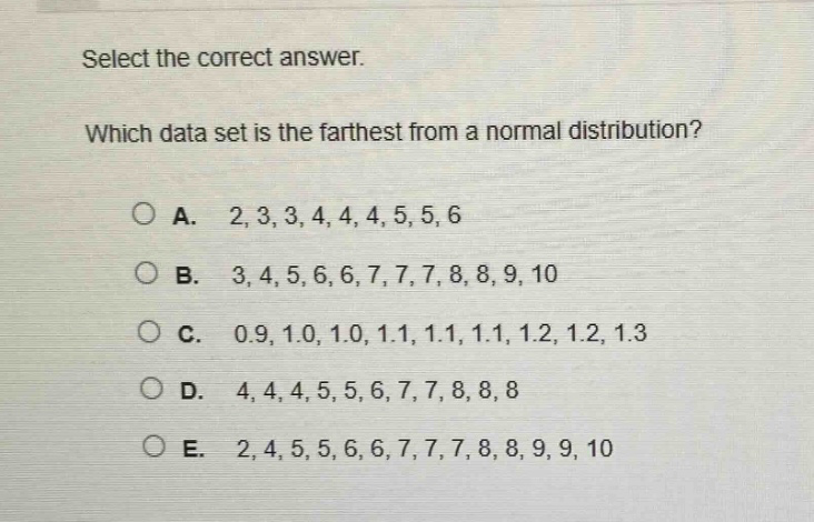 select the correct answer. which data set is the farthest from a normal distribution? a. 2,3,3,4,4,4,5,5,6 b. 3,4,5,6,6,7,7,7,8,8,9,10 c. 0.9,1.0,1.0,1.1,1.1,1.1,1.2,1.2,1.3 d. 4,4,4,5,5,6,7,7,8,8,8 e. 2,4,5,5,6,6,7,7,7,8,8,9,9,10