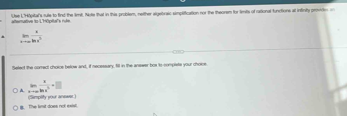 use lhopitals rule to find the limit. note that in this problem, neither algebraic simplification nor the theorem for limits of rational functions at infinity provides an alternative to lhopitals rule. lim(x→∞) x / ln x^5 select the correct choice below and, if necessary, fill in the answer box to complete your choice. oa. lim(x→∞) x / ln x^5 = (simplify your answer.) ob. the limit does not exist.