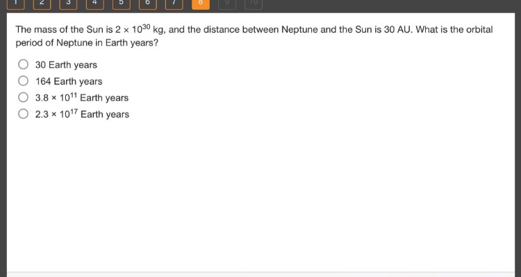 the mass of the sun is 2 x 10^30 kg, and the distance between neptune and the sun is 30 au. what is the orbital period of neptune in earth years?\n30 earth years\n164 earth years\n3.8 x 10^11 earth years\n2.3 x 10^17 earth years