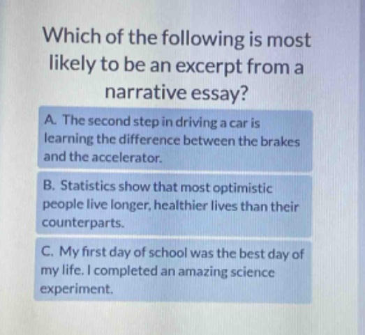 which of the following is most likely to be an excerpt from a narrative essay? a. the second step in driving a car is learning the difference between the brakes and the accelerator. b. statistics show that most optimistic people live longer, healthier lives than their counterparts. c. my first day of school was the best day of my life. i completed an amazing science experiment.