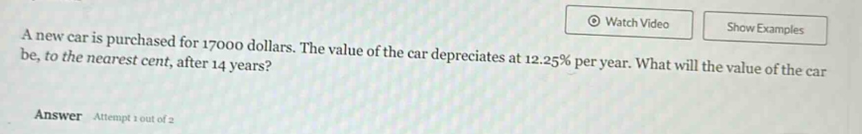 a new car is purchased for 17000 dollars. the value of the car depreciates at 12.25% per year. what will the value of the car be, to the nearest cent, after 14 years? answer attempt 1 out of 2