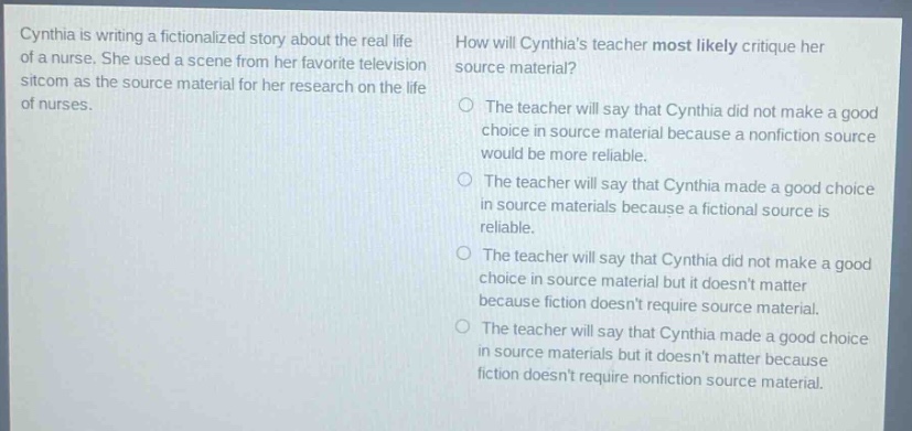 cynthia is writing a fictionalized story about the real life of a nurse. she used a scene from her favorite television sitcom as the source material for her research on the life of nurses. how will cynthias teacher most likely critique her source material? the teacher will say that cynthia did not make a good choice in source material because a nonfiction source would be more reliable. the teacher will say that cynthia made a good choice in source materials because a fictional source is reliable. the teacher will say that cynthia did not make a good choice in source material but it doesnt matter because fiction doesnt require source material. the teacher will say that cynthia made a good choice in source materials but it doesnt matter because fiction doesnt require nonfiction source material.