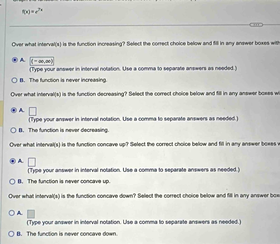 f(x)=e^{7x}\nover what interval(s) is the function increasing? select the correct choice below and fill in any answer boxes with\na. (-∞,∞)\n(type your answer in interval notation. use a comma to separate answers as needed.)\nb. the function is never increasing.\nover what interval(s) is the function decreasing? select the correct choice below and fill in any answer boxes wi\na.\n(type your answer in interval notation. use a comma to separate answers as needed.)\nb. the function is never decreasing.\nover what interval(s) is the function concave up? select the correct choice below and fill in any answer boxes\na.\n(type your answer in interval notation. use a comma to separate answers as needed.)\nb. the function is never concave up.\nover what interval(s) is the function concave down? select the correct choice below and fill in any answer box\na.\n(type your answer in interval notation. use a comma to separate answers as needed.)\nb. the function is never concave down.