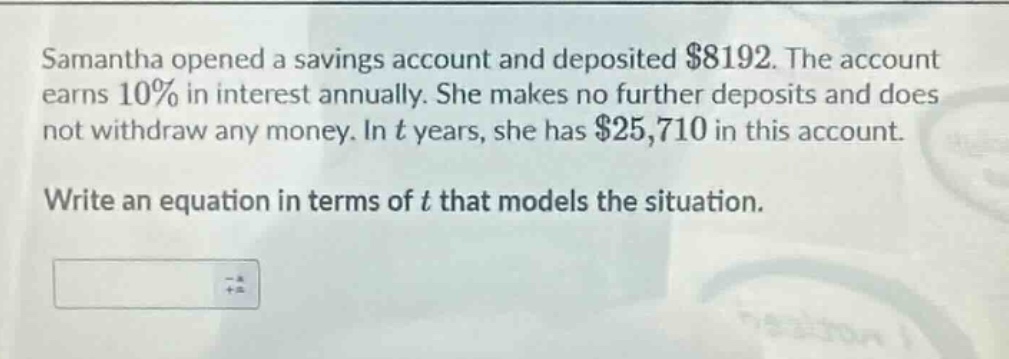 samantha opened a savings account and deposited $8192. the account earns 10% in interest annually. she makes no further deposits and does not withdraw any money. in t years, she has $25,710 in this account. write an equation in terms of t that models the situation.