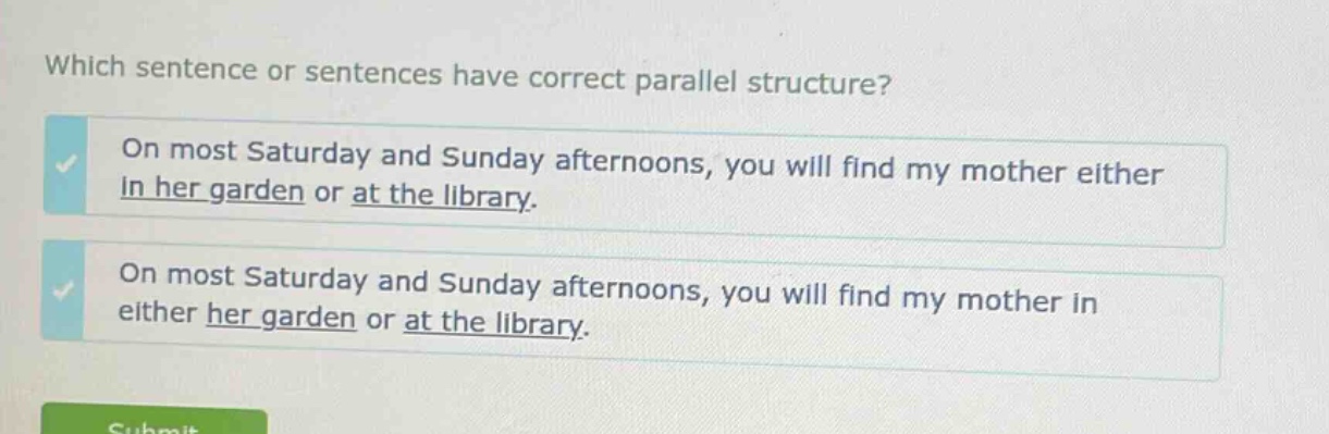 which sentence or sentences have correct parallel structure? on most saturday and sunday afternoons, you will find my mother either in her garden or at the library. on most saturday and sunday afternoons, you will find my mother in either her garden or at the library.