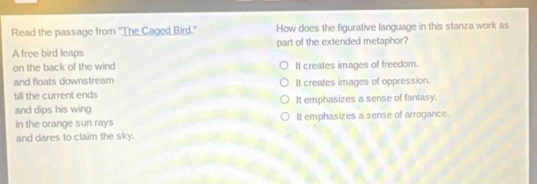 read the passage from \the caged bird.\ a free bird leaps on the back of the wind and floats downstream till the current ends and dips his wing in the orange sun rays and dares to claim the sky. how does the figurative language in this stanza work as part of the extended metaphor? it creates images of freedom. it creates images of oppression. it emphasizes a sense of fantasy. it emphasizes a sense of arrogance.