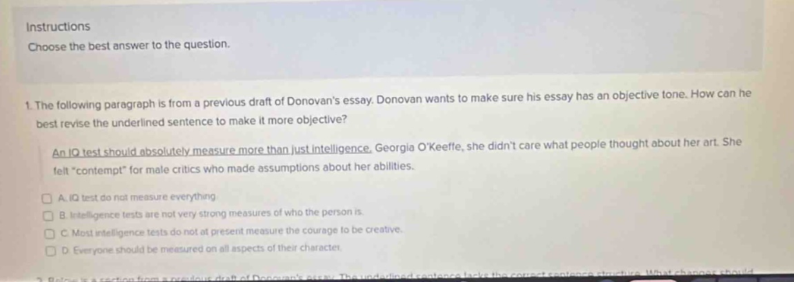 instructions\nchoose the best answer to the question.\n1. the following paragraph is from a previous draft of donovans essay. donovan wants to make sure his essay has an objective tone. how can he best revise the underlined sentence to make it more objective?\nan iq test should absolutely measure more than just intelligence. georgia okeeffe, she didnt care what people thought about her art. she felt \contempt\ for male critics who made assumptions about her abilities.\n□ a. iq test do not measure everything\n□ b. intelligence tests are not very strong measures of who the person is.\n□ c. most intelligence tests do not at present measure the courage to be creative.\n□ d. everyone should be measured on all aspects of their character.