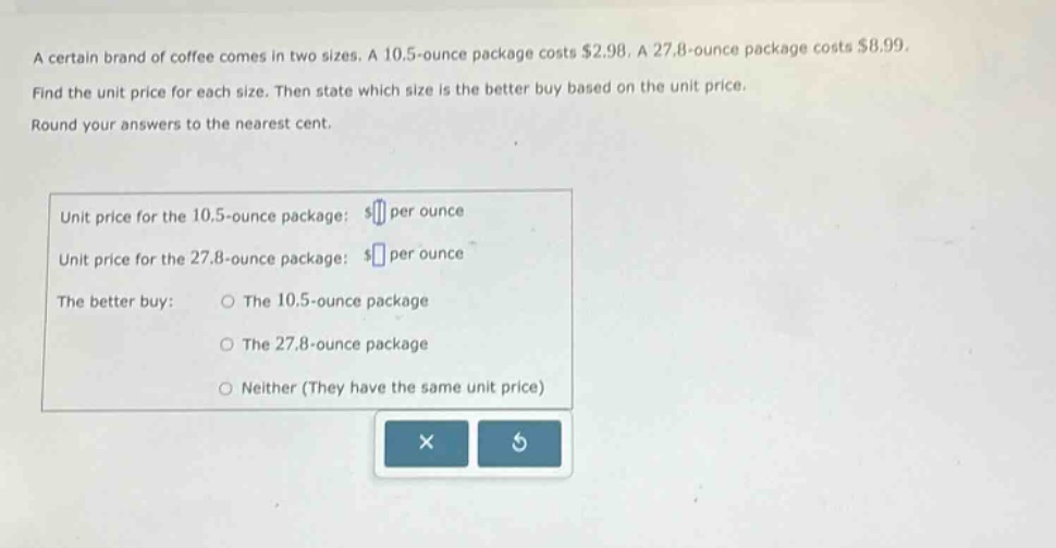 a certain brand of coffee comes in two sizes. a 10.5 - ounce package costs $2.98. a 27.8 - ounce package costs $8.99. find the unit price for each size. then state which size is the better buy based on the unit price. round your answers to the nearest cent. unit price for the 10.5 - ounce package: $ per ounce unit price for the 27.8 - ounce package: $ per ounce the better buy: the 10.5 - ounce package the 27.8 - ounce package neither (they have the same unit price)