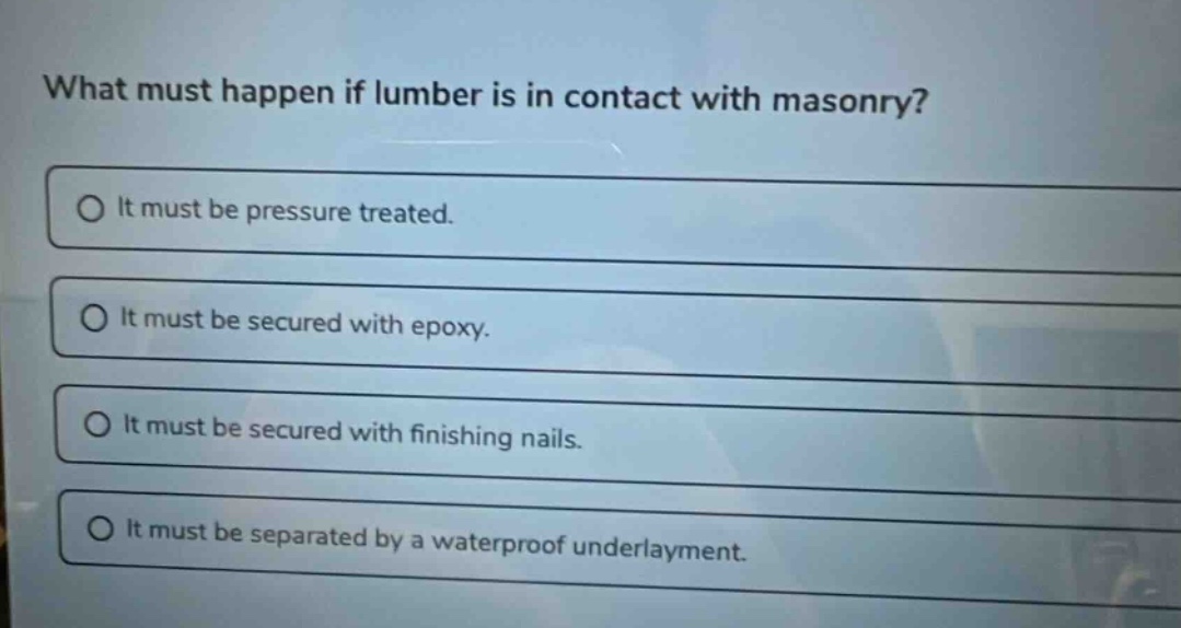 what must happen if lumber is in contact with masonry? it must be pressure treated. it must be secured with epoxy. it must be secured with finishing nails. it must be separated by a waterproof underlayment.