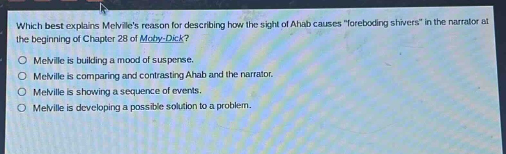 which best explains melvilles reason for describing how the sight of ahab causes \foreboding shivers\ in the narrator at the beginning of chapter 28 of moby - dick?\nmelville is building a mood of suspense.\nmelville is comparing and contrasting ahab and the narrator.\nmelville is showing a sequence of events.\nmelville is developing a possible solution to a problem.