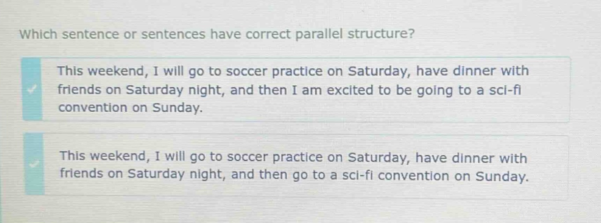 which sentence or sentences have correct parallel structure? this weekend, i will go to soccer practice on saturday, have dinner with friends on saturday night, and then i am excited to be going to a sci - fi convention on sunday. this weekend, i will go to soccer practice on saturday, have dinner with friends on saturday night, and then go to a sci - fi convention on sunday.