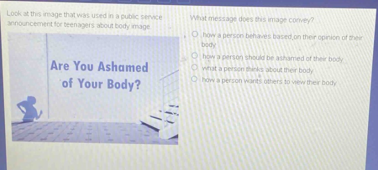 look at this image that was used in a public service announcement for teenagers about body image. what message does this image convey? how a person behaves based on their opinion of their body how a person should be ashamed of their body what a person thinks about their body how a person wants others to view their body are you ashamed of your body?