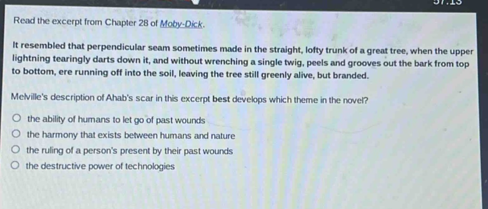 read the excerpt from chapter 28 of moby - dick. it resembled that perpendicular seam sometimes made in the straight, lofty trunk of a great tree, when the upper lightning tearingly darts down it, and without wrenching a single twig, peels and grooves out the bark from top to bottom, ere running off into the soil, leaving the tree still greenly alive, but branded. melvilles description of ahabs scar in this excerpt best develops which theme in the novel? the ability of humans to let go of past wounds the harmony that exists between humans and nature the ruling of a persons present by their past wounds the destructive power of technologies