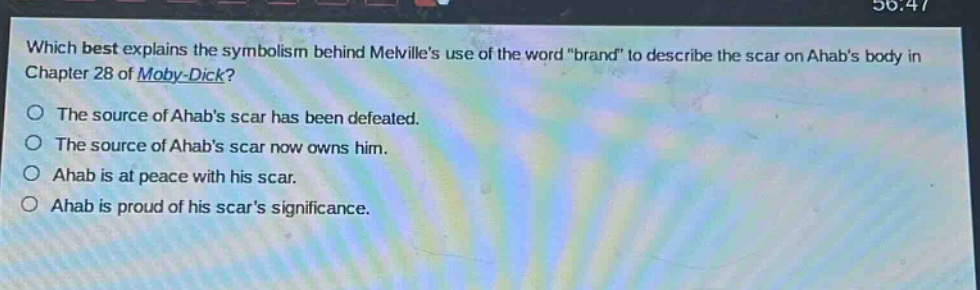 which best explains the symbolism behind melvilles use of the word \brand\ to describe the scar on ahabs body in chapter 28 of moby - dick?\nthe source of ahabs scar has been defeated.\nthe source of ahabs scar now owns him.\nahab is at peace with his scar.\nahab is proud of his scars significance.