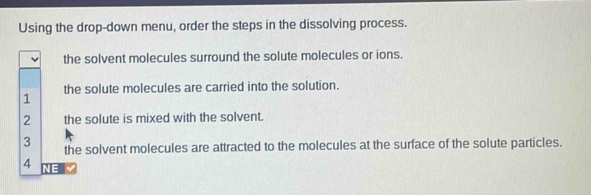 using the drop - down menu, order the steps in the dissolving process. the solvent molecules surround the solute molecules or ions. the solute molecules are carried into the solution. the solute is mixed with the solvent. the solvent molecules are attracted to the molecules at the surface of the solute particles.