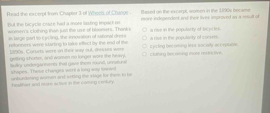 read the excerpt from chapter 3 of wheels of change. but the bicycle craze had a more lasting impact on womens clothing than just the use of bloomers. thanks in large part to cycling, the innovation of rational dress reformers were starting to take effect by the end of the 1890s. corsets were on their way out, dresses were getting shorter, and women no longer wore the heavy, bulky undergarments that gave them round, unnatural shapes. these changes went a long way toward unburdening women and setting the stage for them to be healthier and more active in the coming century. based on the excerpt, women in the 1890s became more independent and their lives improved as a result of a rise in the popularity of bicycles. a rise in the popularity of corsets. cycling becoming less socially acceptable. clothing becoming more restrictive.