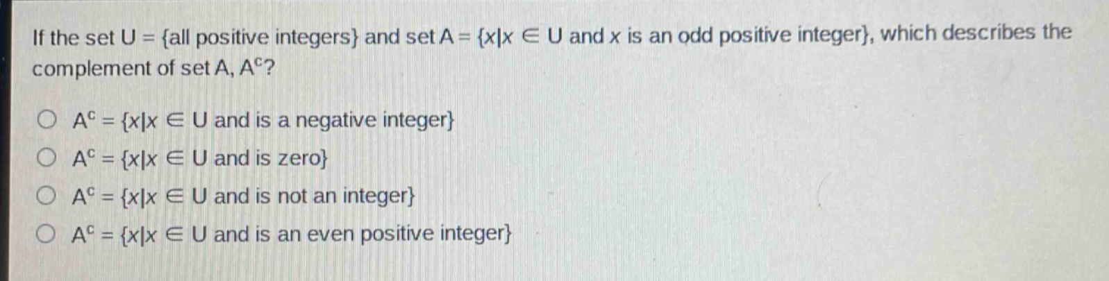 if the set u = {all positive integers} and set a = {x|x ∈ u and x is an odd positive integer}, which describes the complement of set a, a^c?\na^c = {x|x ∈ u and is a negative integer}\na^c = {x|x ∈ u and is zero}\na^c = {x|x ∈ u and is not an integer}\na^c = {x|x ∈ u and is an even positive integer}