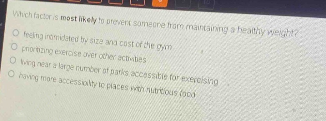 which factor is most likely to prevent someone from maintaining a healthy weight? feeling intimidated by size and cost of the gym prioritizing exercise over other activities living near a large number of parks accessible for exercising having more accessibility to places with nutritious food