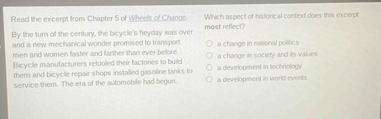 read the excerpt from chapter 5 of wheels of change. by the turn of the century, the bicycles heyday was over and a new mechanical wonder promised to transport men and women faster and farther than ever before. bicycle manufacturers retooled their factories to build them and bicycle repair shops installed gasoline tanks to service them. the era of the automobile had begun. which aspect of historical context does this excerpt most reflect? a change in national politics a change in society and its values a development in technology a development in world events