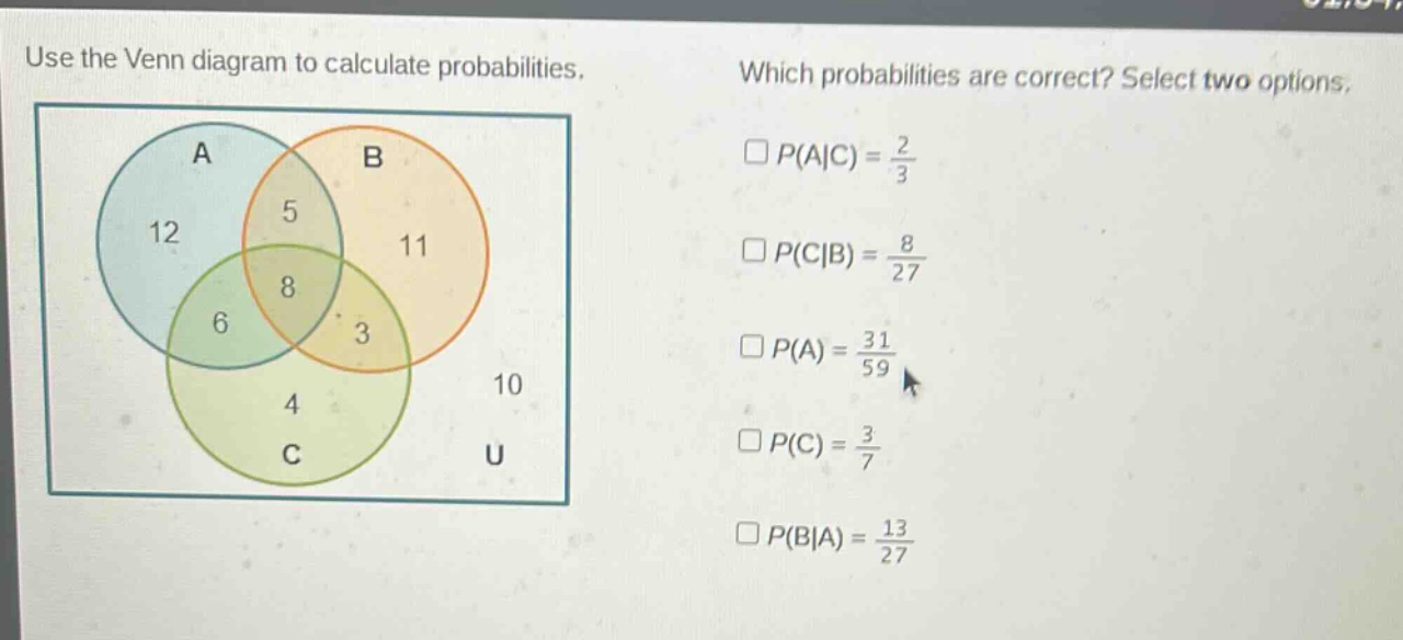 use the venn diagram to calculate probabilities. which probabilities are correct? select two options. p(a|c) = 2/3 p(c|b) = 8/27 p(a) = 31/59 p(c) = 3/7 p(b|a) = 13/27